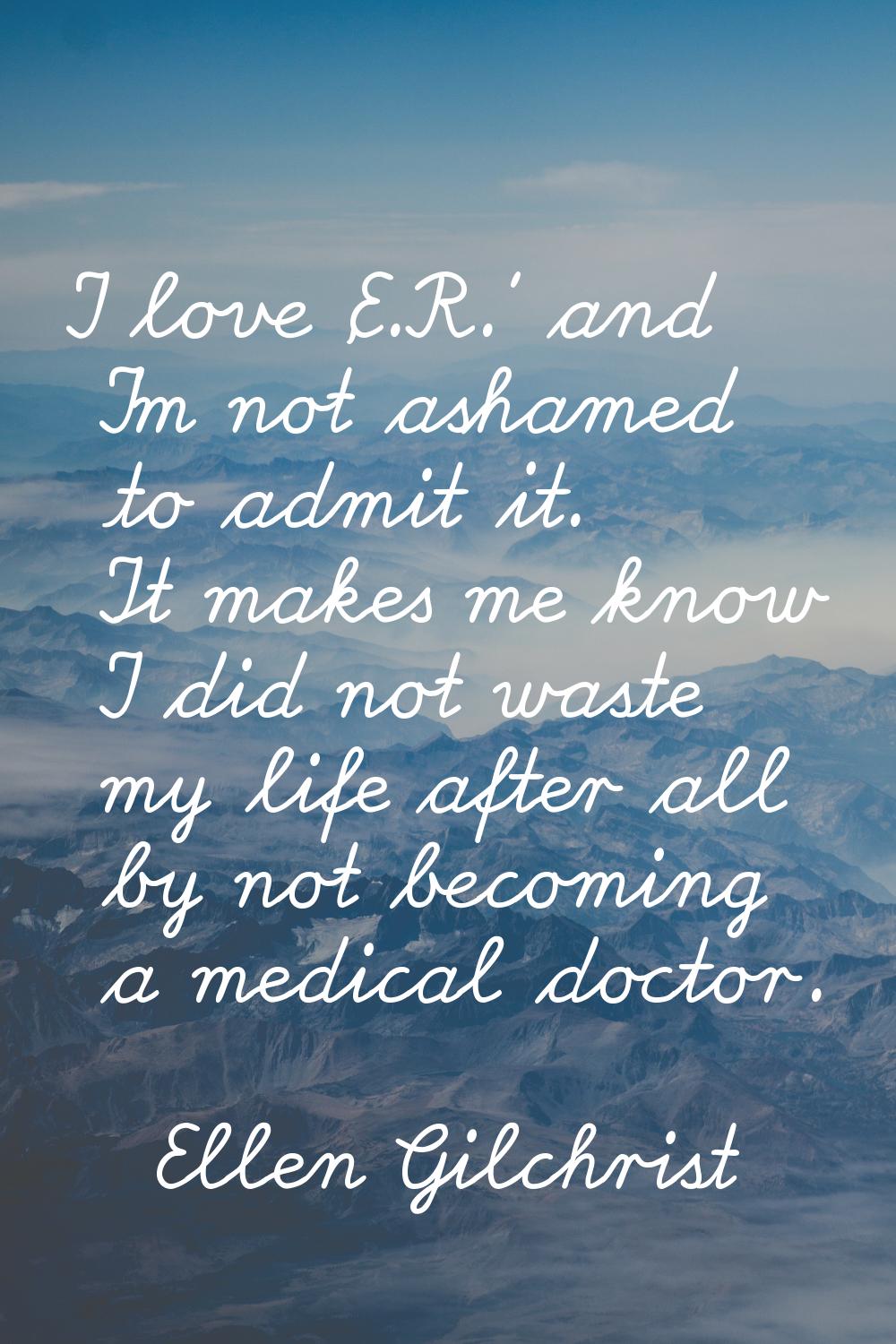 I love 'E.R.' and I'm not ashamed to admit it. It makes me know I did not waste my life after all b