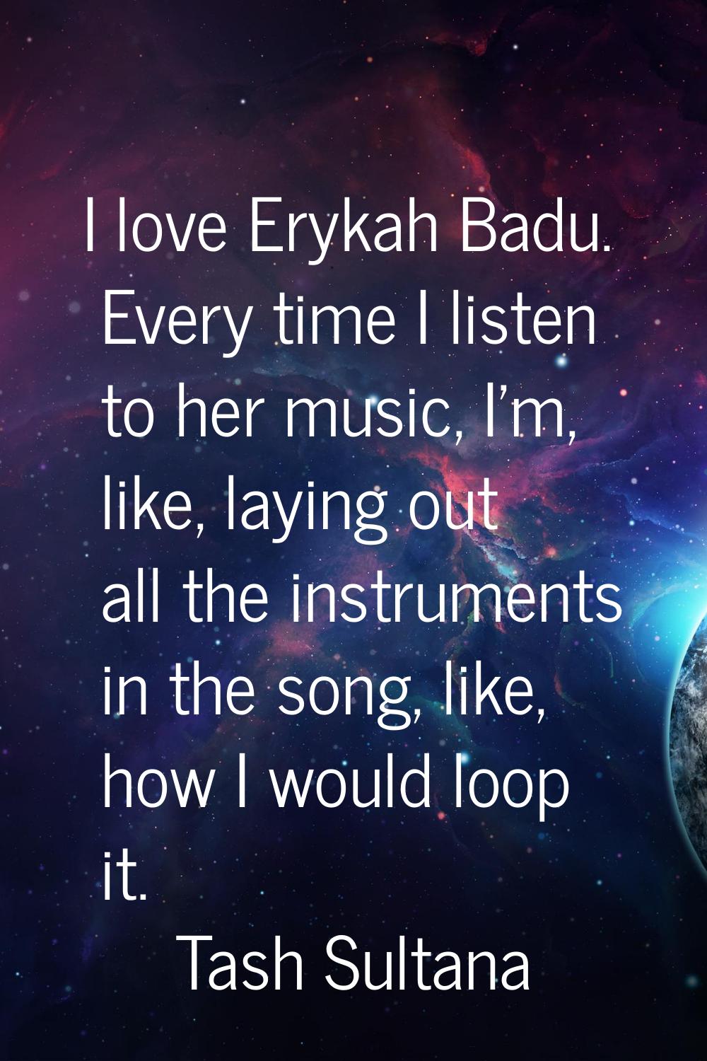 I love Erykah Badu. Every time I listen to her music, I'm, like, laying out all the instruments in 