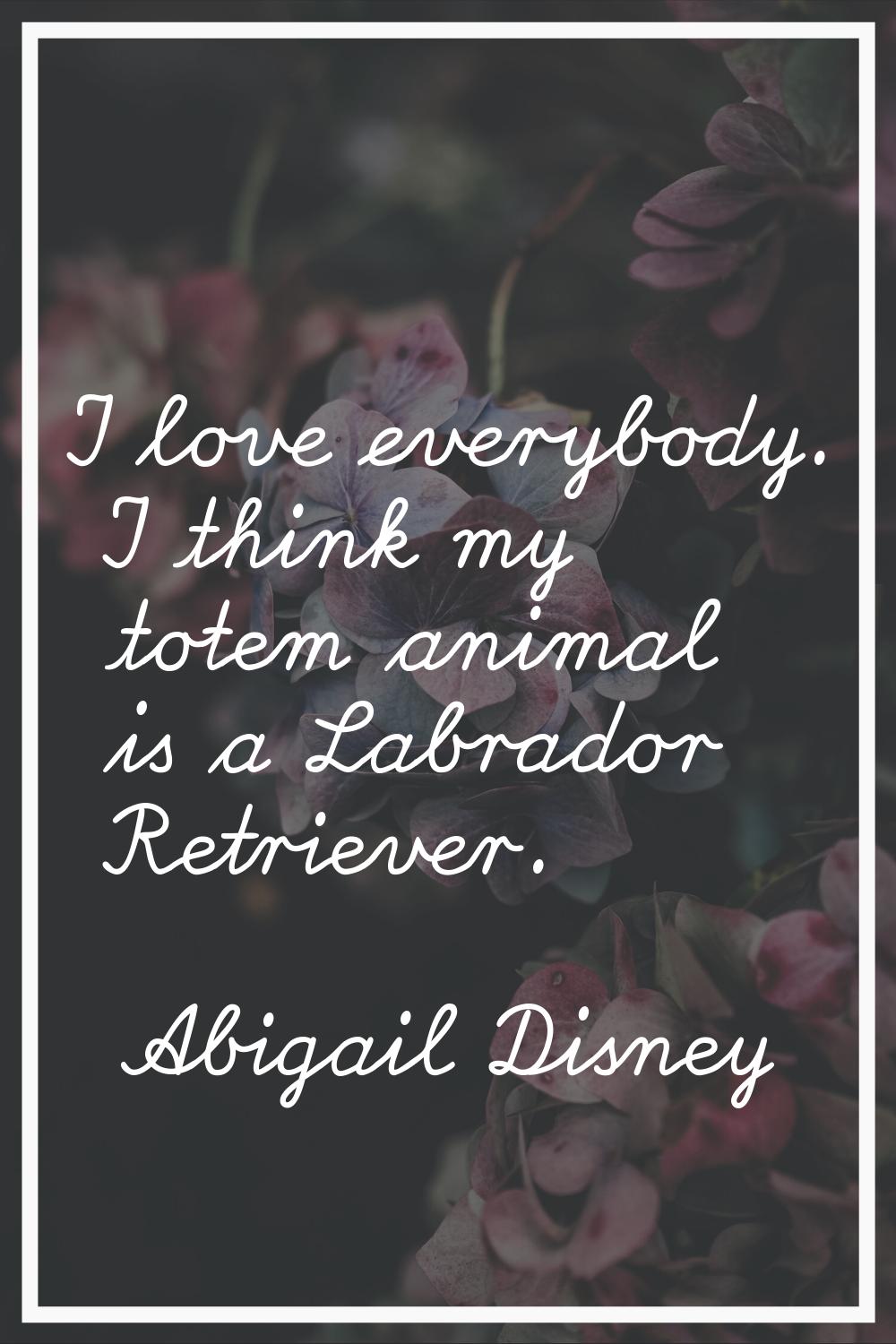 I love everybody. I think my totem animal is a Labrador Retriever.