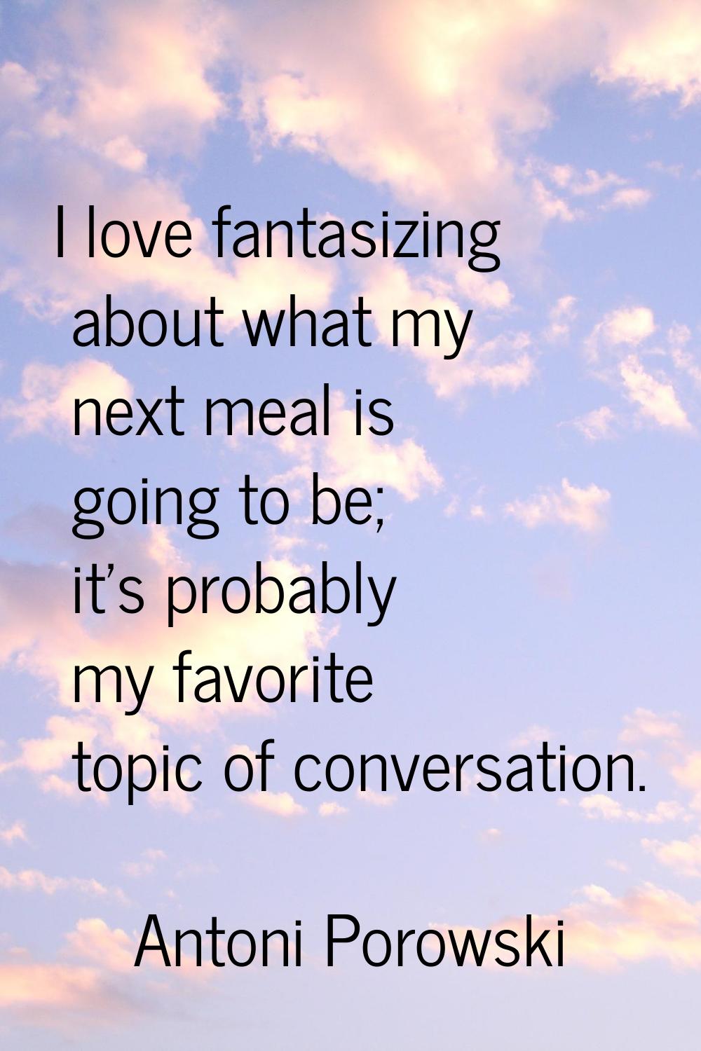 I love fantasizing about what my next meal is going to be; it's probably my favorite topic of conve