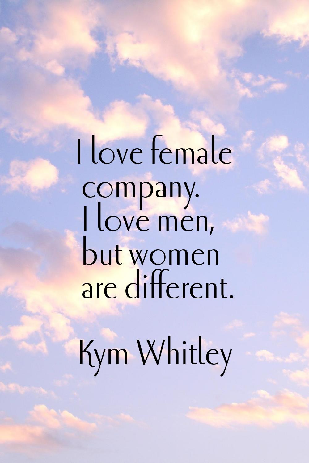 I love female company. I love men, but women are different.