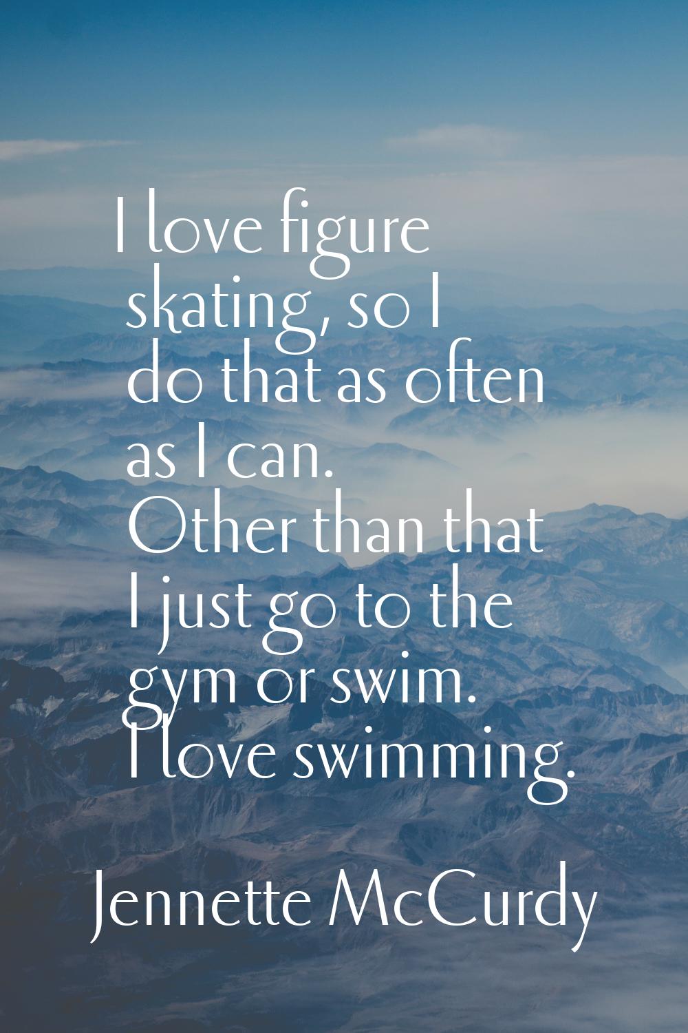 I love figure skating, so I do that as often as I can. Other than that I just go to the gym or swim