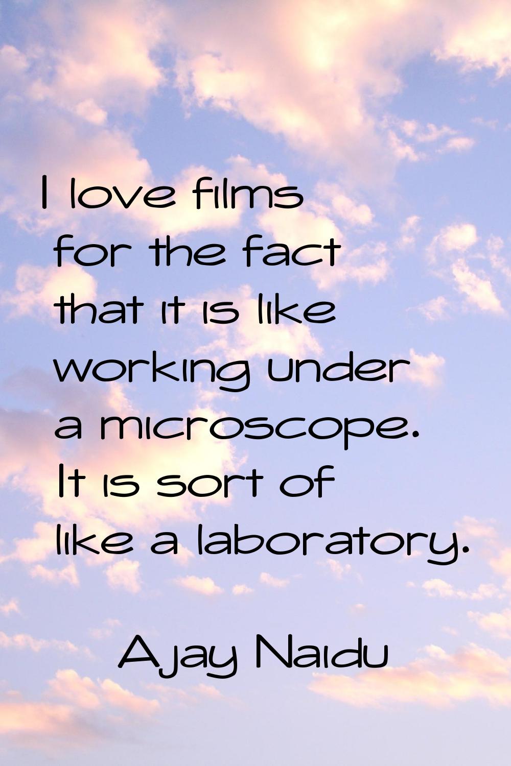I love films for the fact that it is like working under a microscope. It is sort of like a laborato