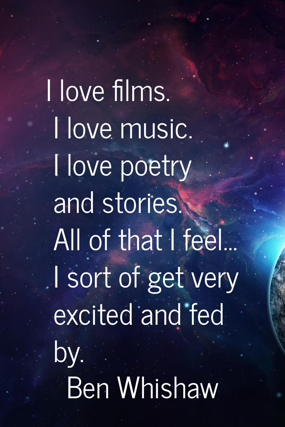 I love films. I love music. I love poetry and stories. All of that I feel... I sort of get very exc