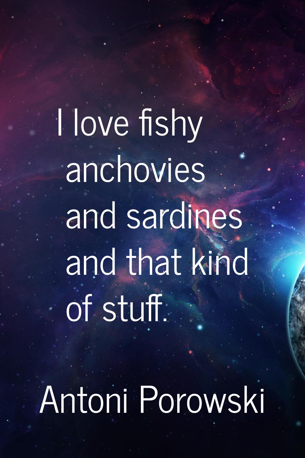 I love fishy anchovies and sardines and that kind of stuff.