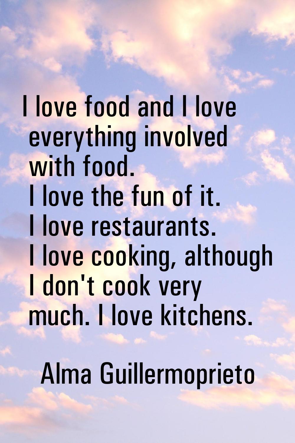 I love food and I love everything involved with food. I love the fun of it. I love restaurants. I l