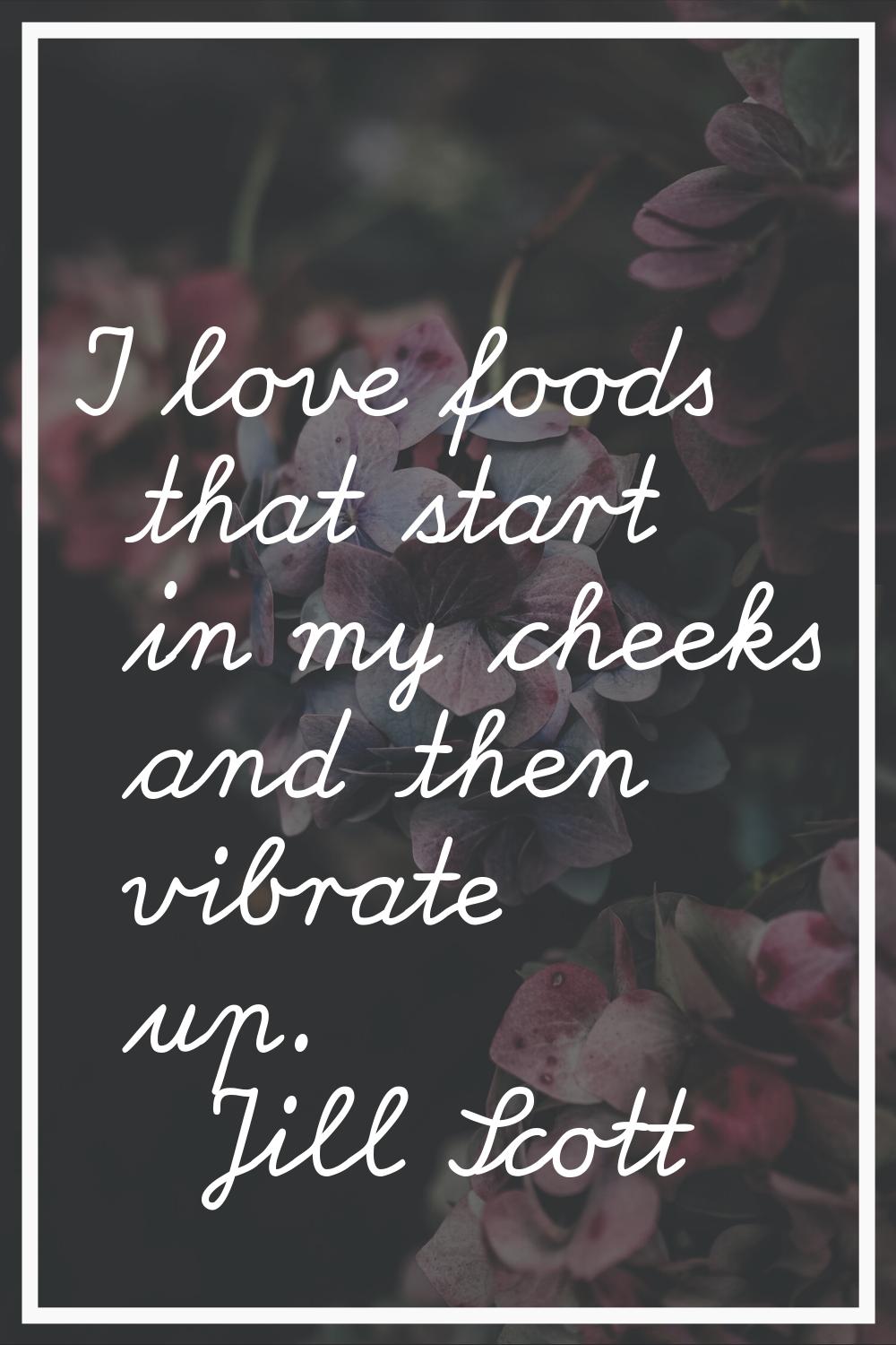 I love foods that start in my cheeks and then vibrate up.