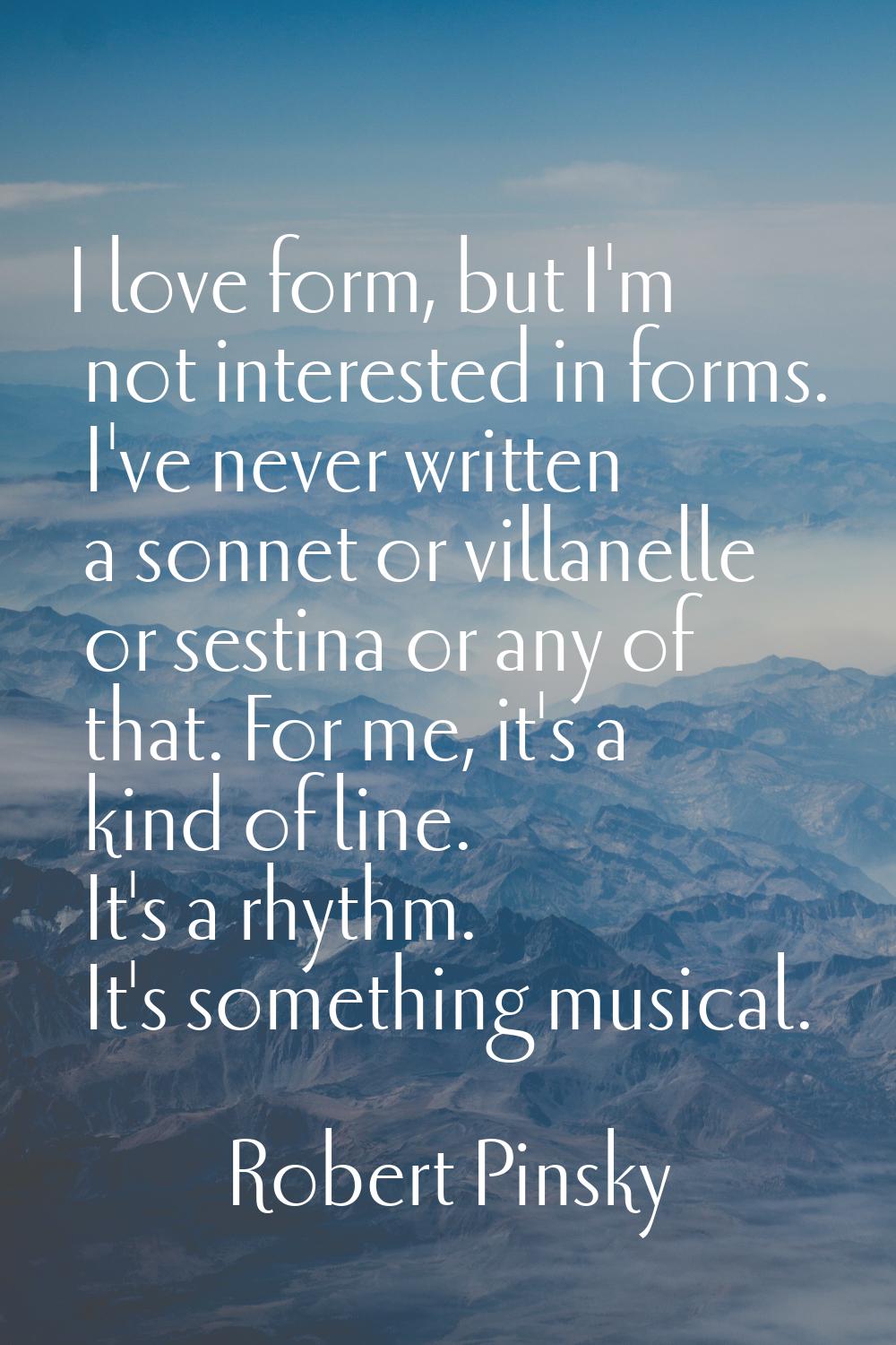 I love form, but I'm not interested in forms. I've never written a sonnet or villanelle or sestina 