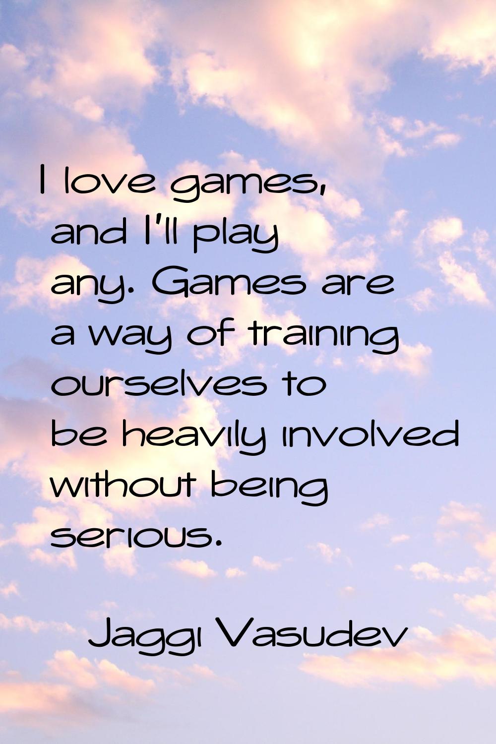 I love games, and I'll play any. Games are a way of training ourselves to be heavily involved witho