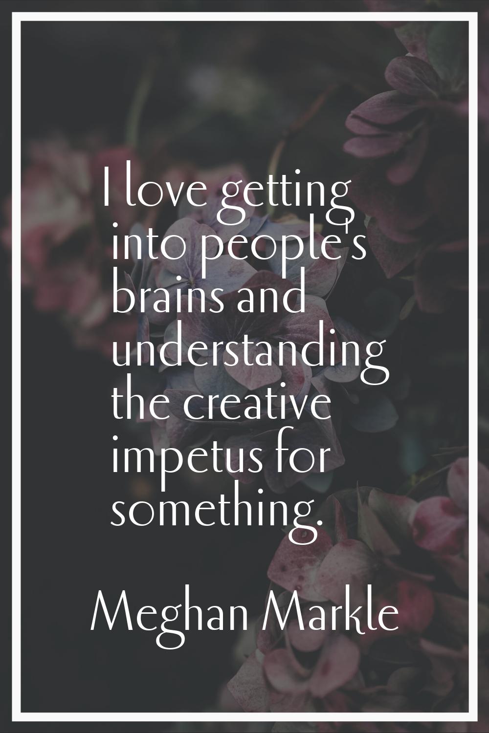 I love getting into people's brains and understanding the creative impetus for something.