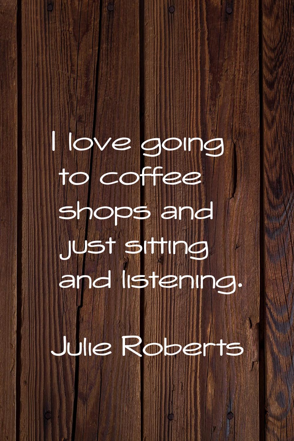 I love going to coffee shops and just sitting and listening.