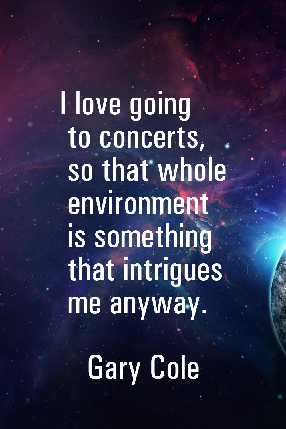 I love going to concerts, so that whole environment is something that intrigues me anyway.