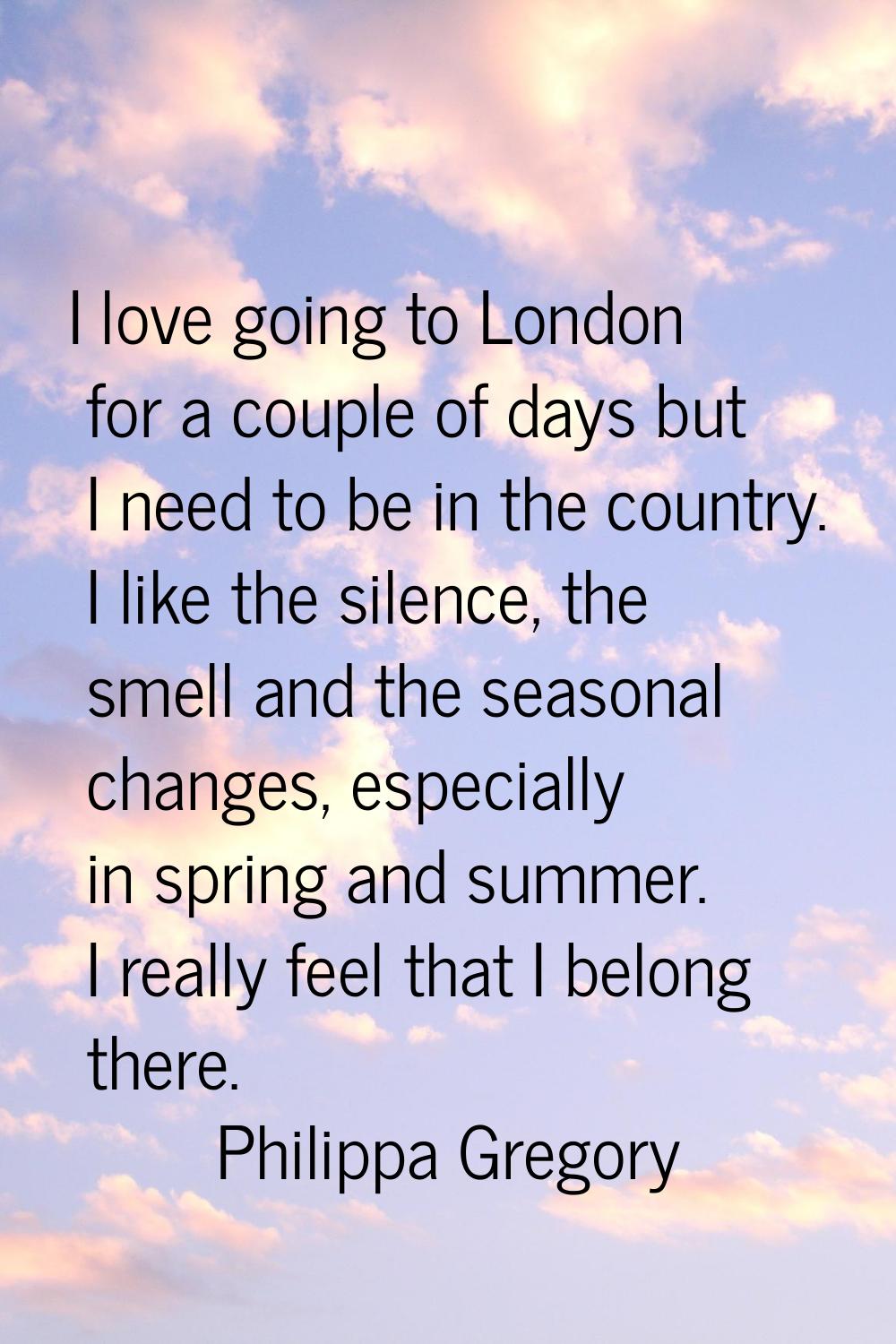 I love going to London for a couple of days but I need to be in the country. I like the silence, th