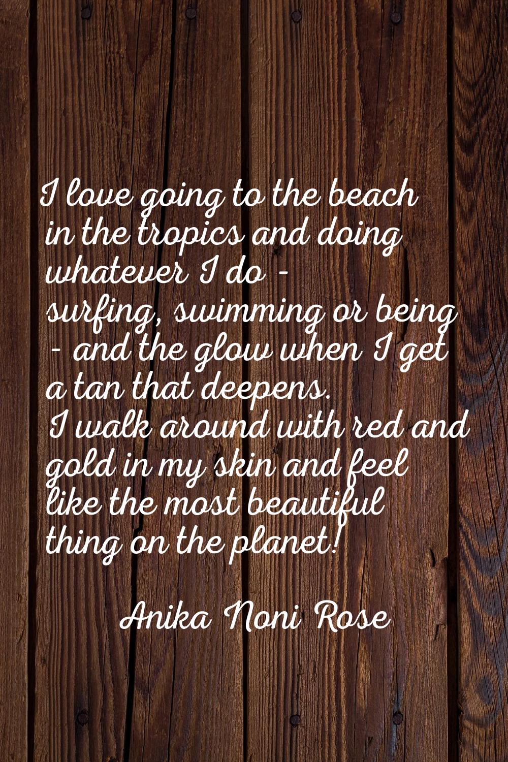 I love going to the beach in the tropics and doing whatever I do - surfing, swimming or being - and