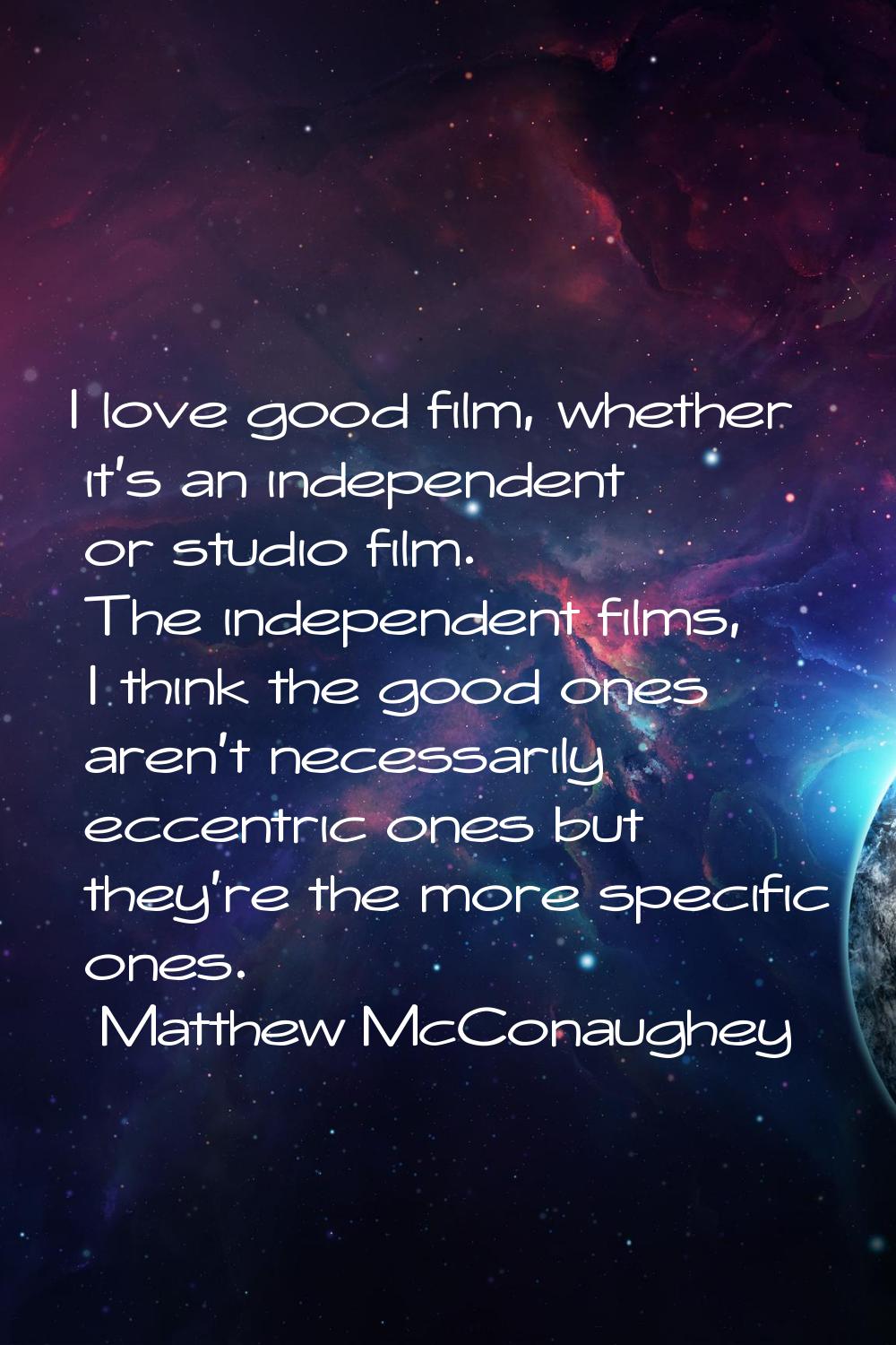 I love good film, whether it's an independent or studio film. The independent films, I think the go