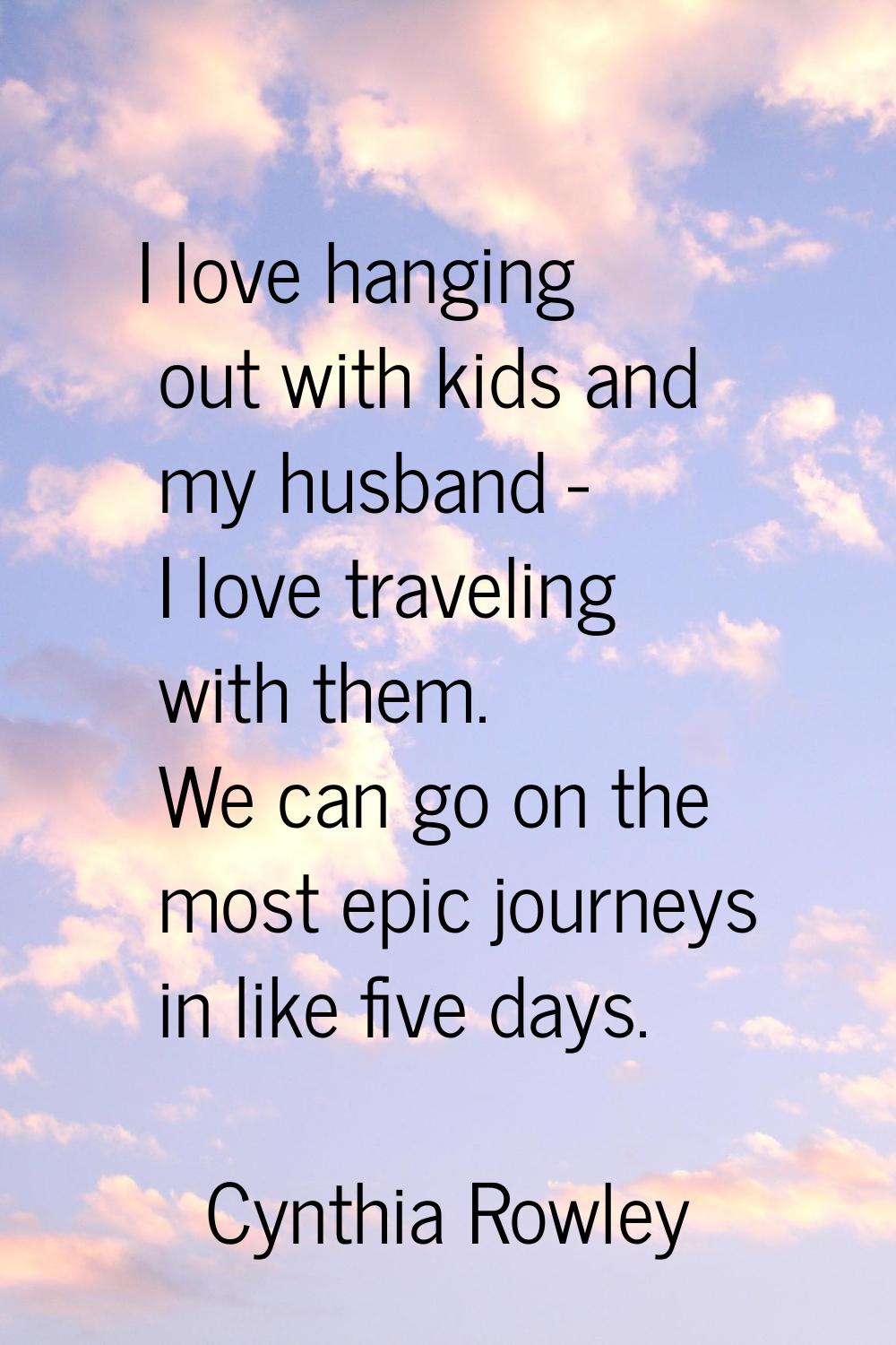 I love hanging out with kids and my husband - I love traveling with them. We can go on the most epi