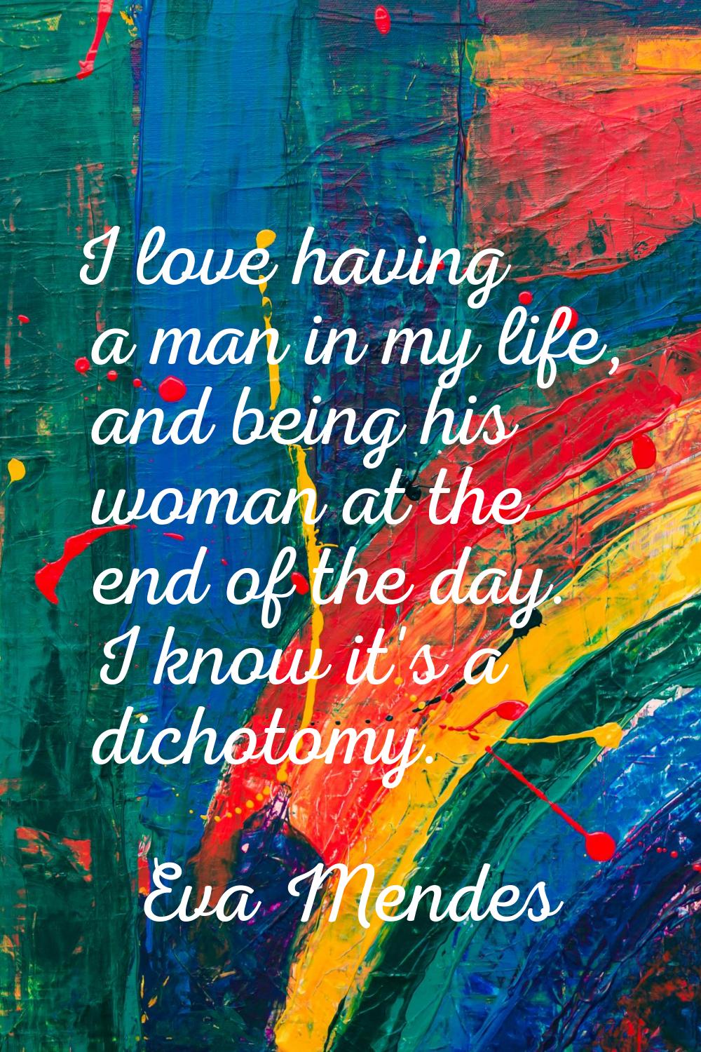 I love having a man in my life, and being his woman at the end of the day. I know it's a dichotomy.