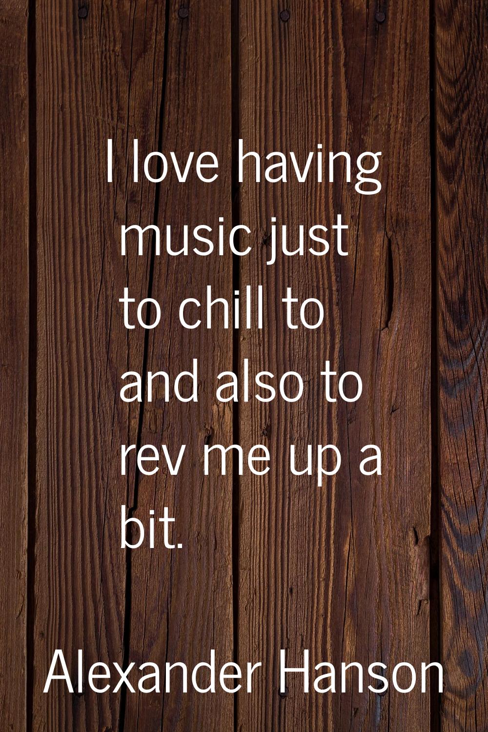 I love having music just to chill to and also to rev me up a bit.