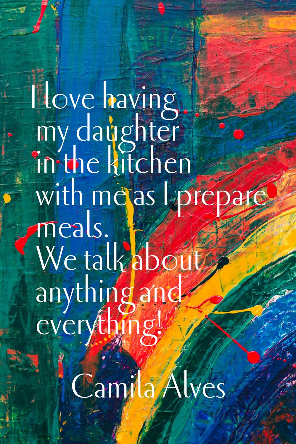 I love having my daughter in the kitchen with me as I prepare meals. We talk about anything and eve