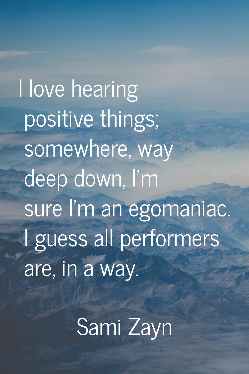 I love hearing positive things; somewhere, way deep down, I'm sure I'm an egomaniac. I guess all pe