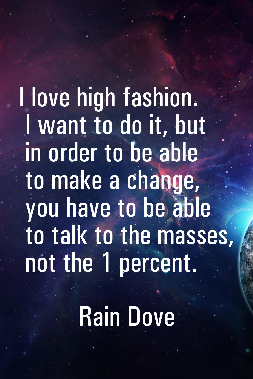 I love high fashion. I want to do it, but in order to be able to make a change, you have to be able