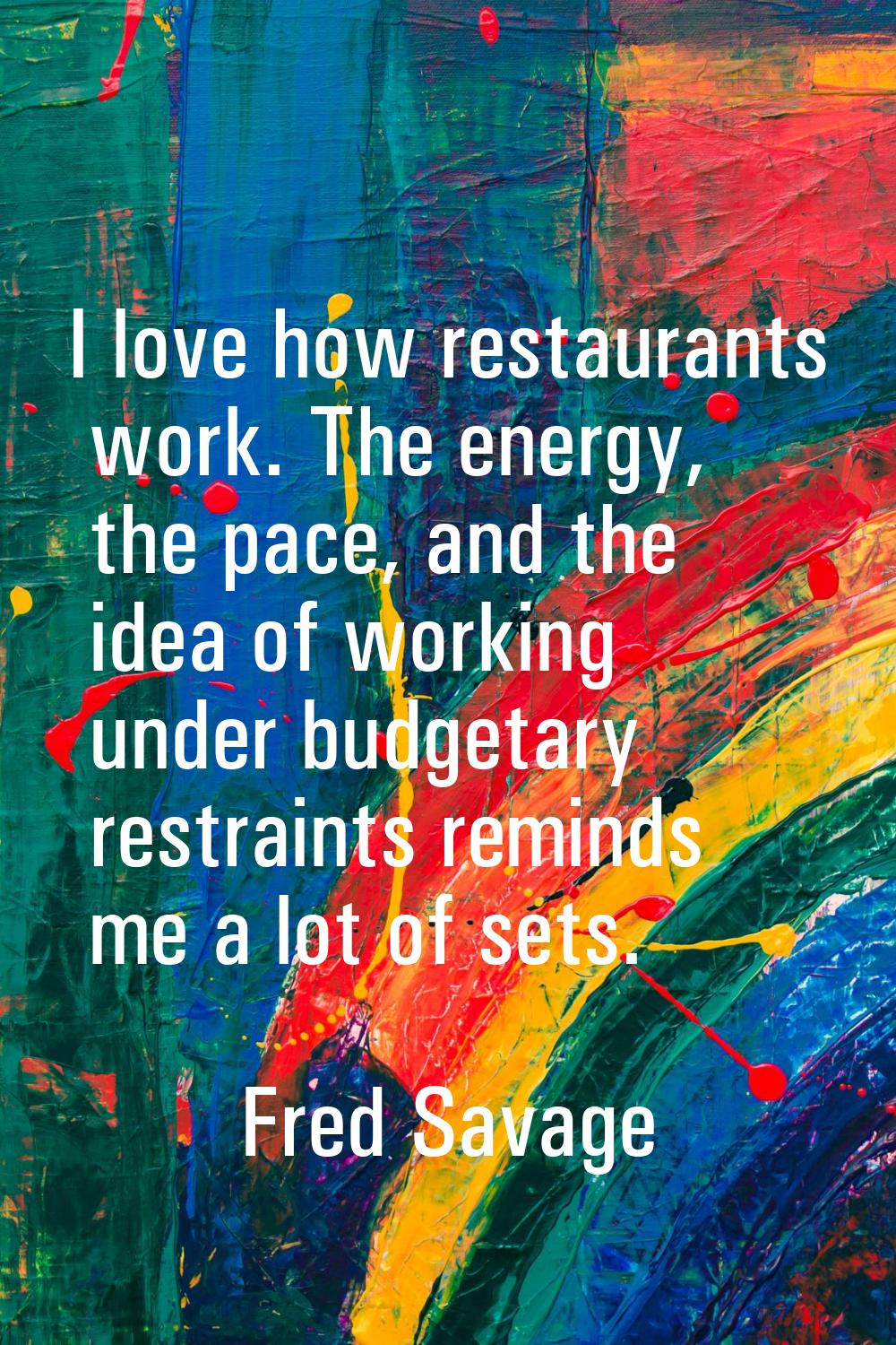 I love how restaurants work. The energy, the pace, and the idea of working under budgetary restrain