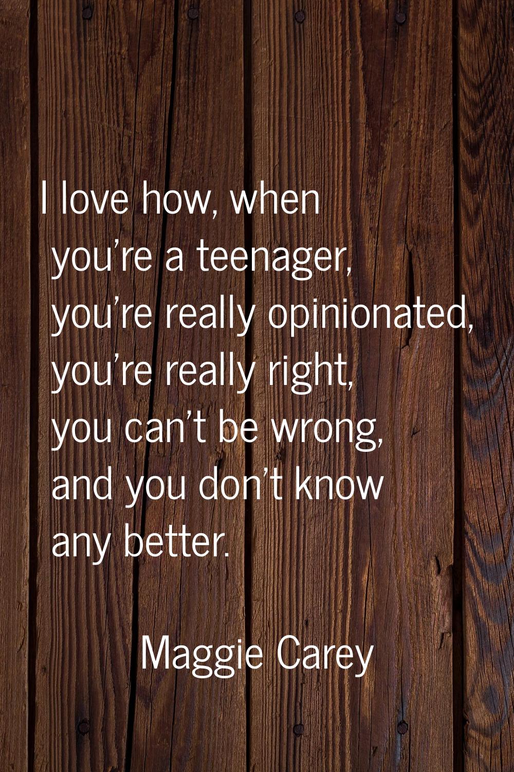 I love how, when you're a teenager, you're really opinionated, you're really right, you can't be wr