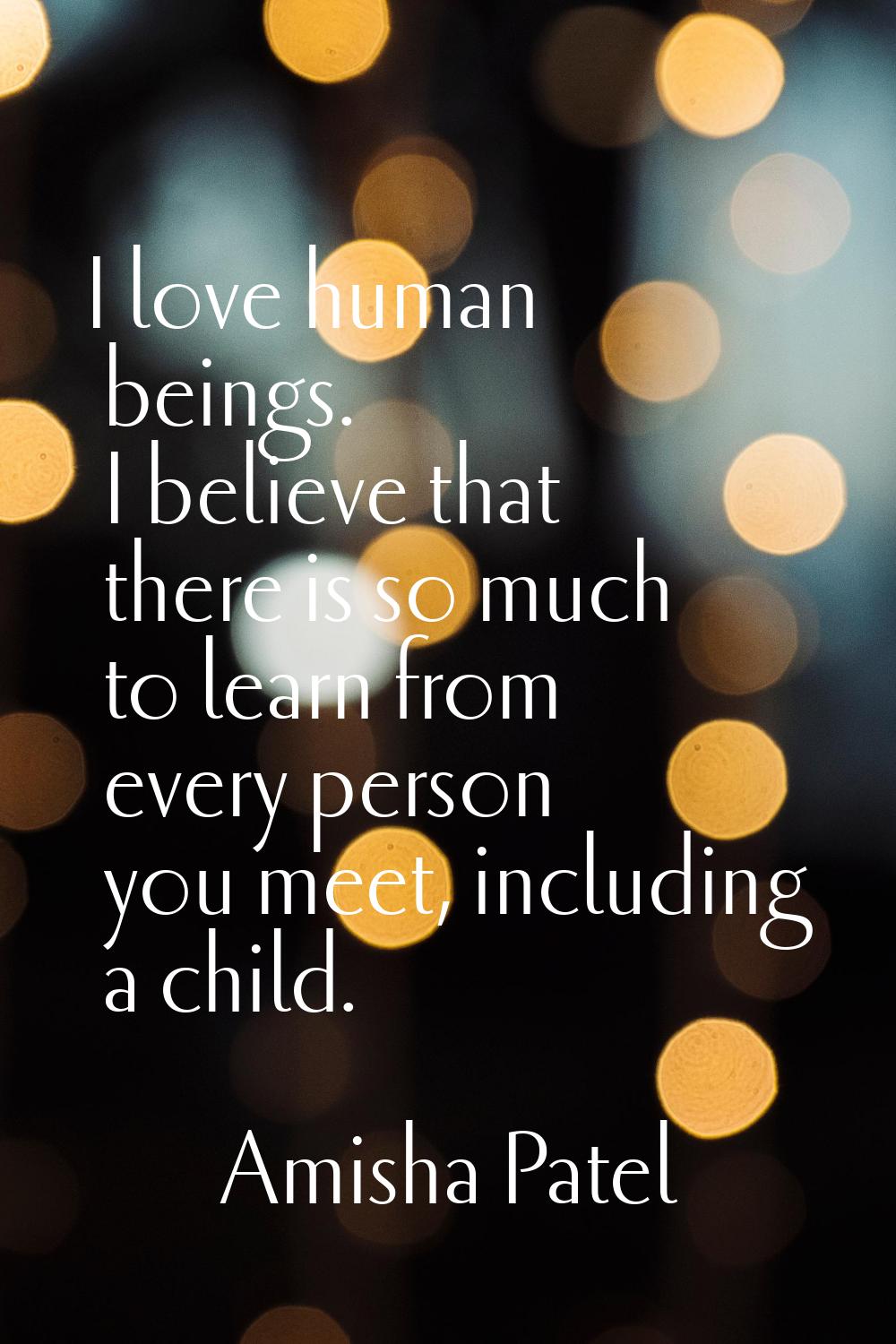 I love human beings. I believe that there is so much to learn from every person you meet, including