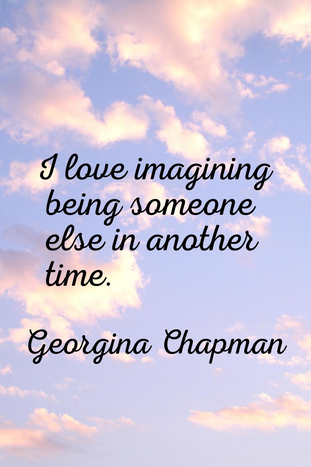 I love imagining being someone else in another time.