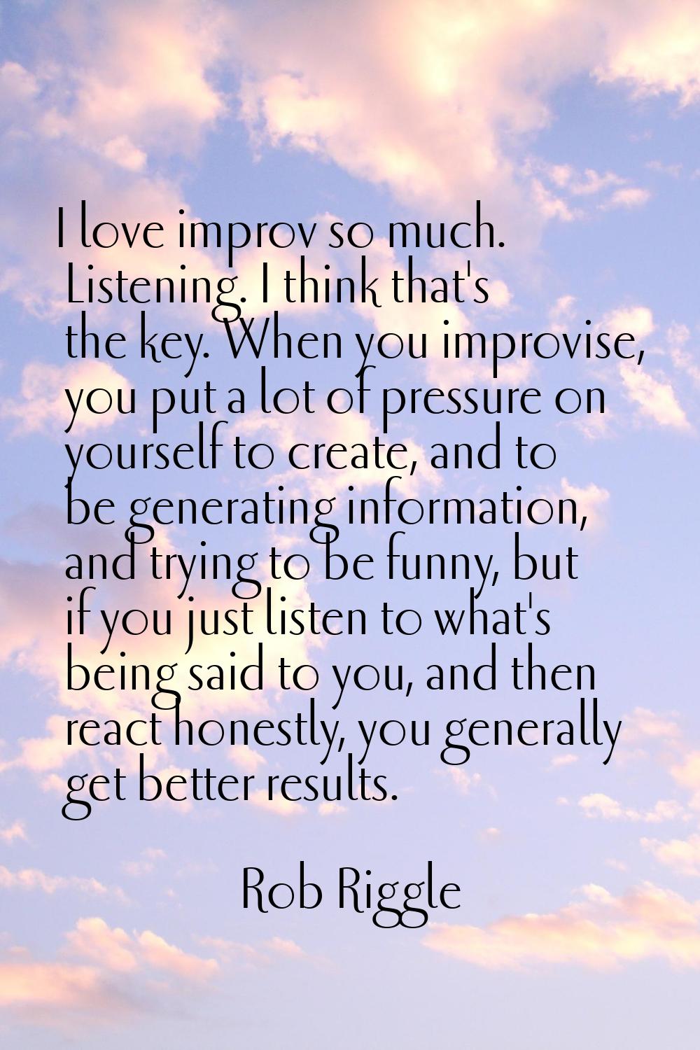 I love improv so much. Listening. I think that's the key. When you improvise, you put a lot of pres