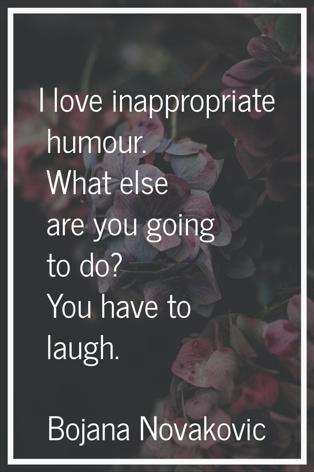 I love inappropriate humour. What else are you going to do? You have to laugh.