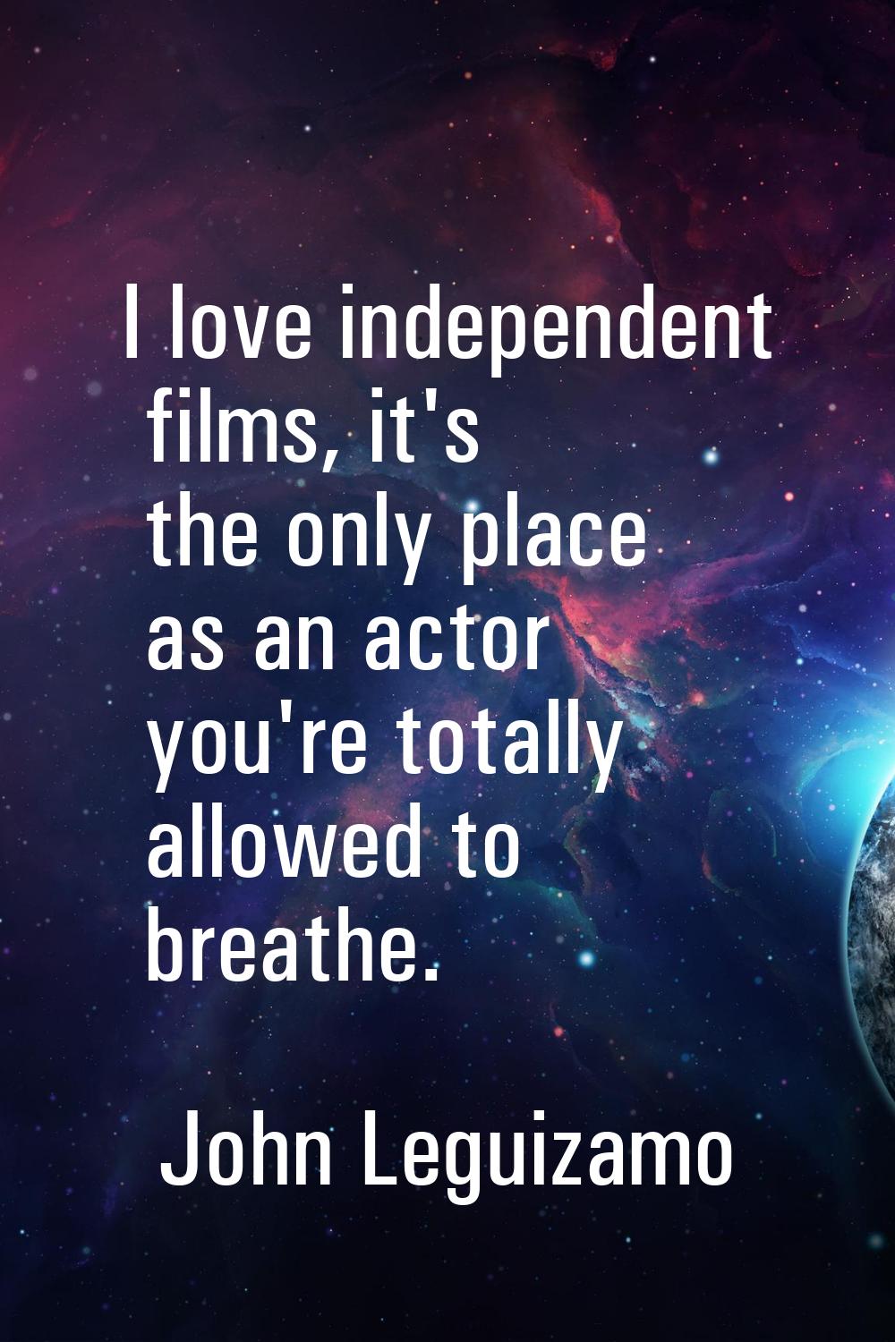 I love independent films, it's the only place as an actor you're totally allowed to breathe.