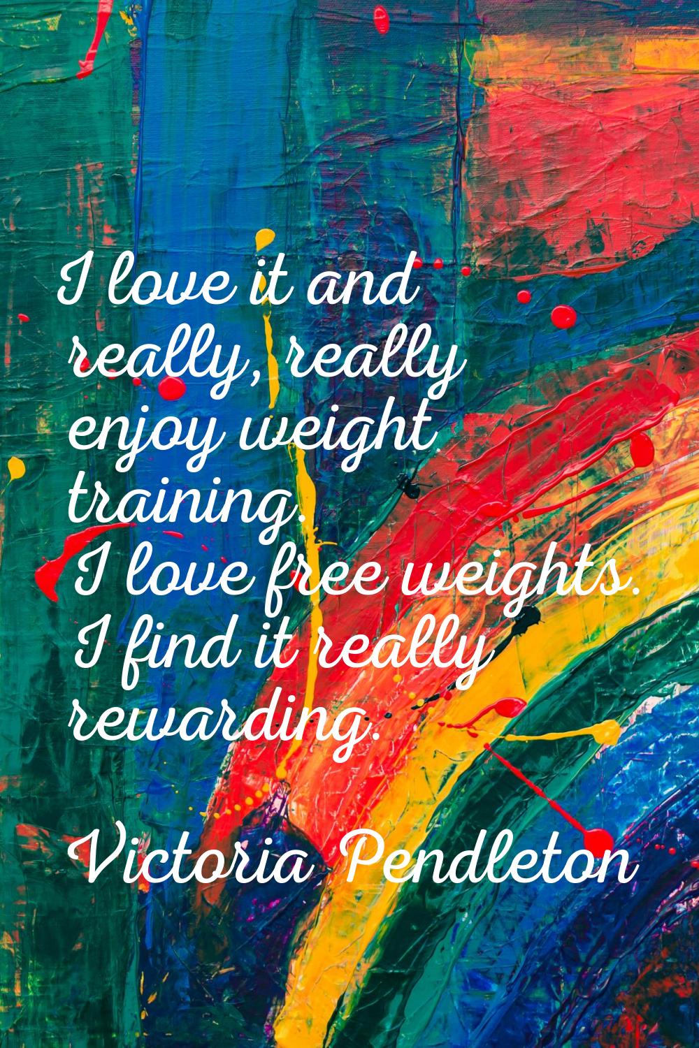 I love it and really, really enjoy weight training. I love free weights. I find it really rewarding