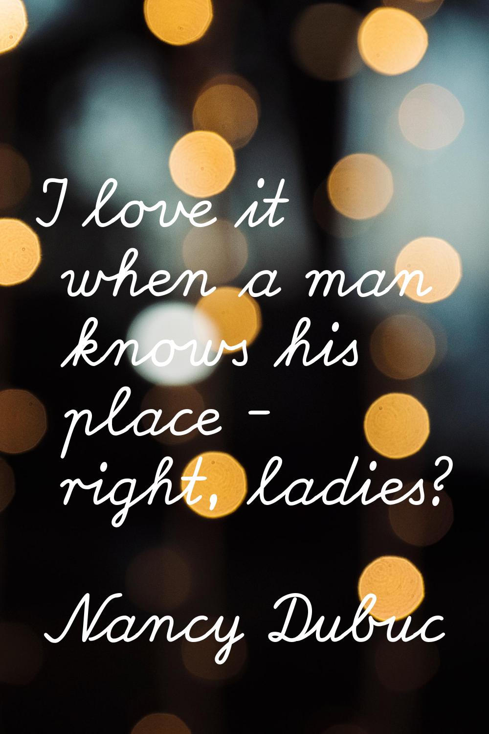 I love it when a man knows his place - right, ladies?