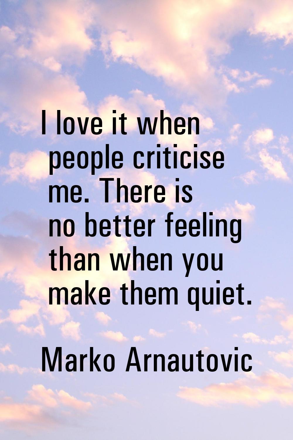 I love it when people criticise me. There is no better feeling than when you make them quiet.