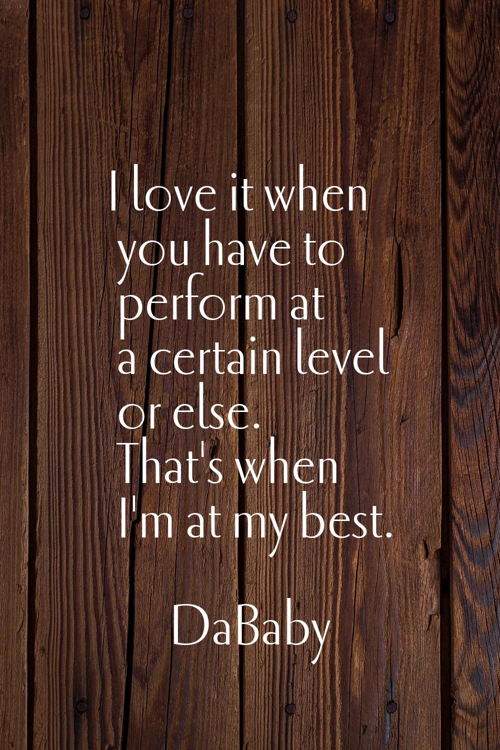 I love it when you have to perform at a certain level or else. That's when I'm at my best.