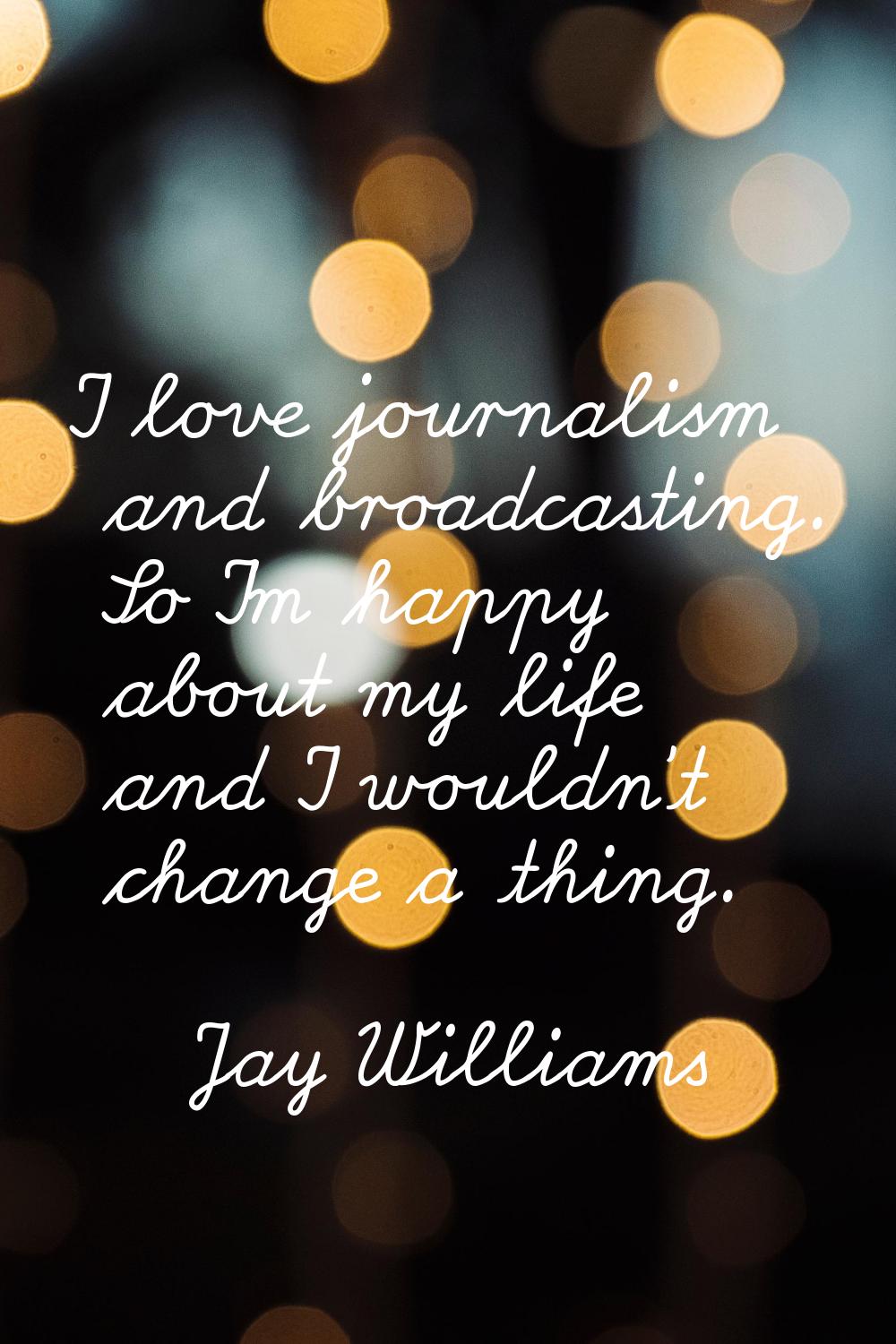 I love journalism and broadcasting. So I'm happy about my life and I wouldn't change a thing.
