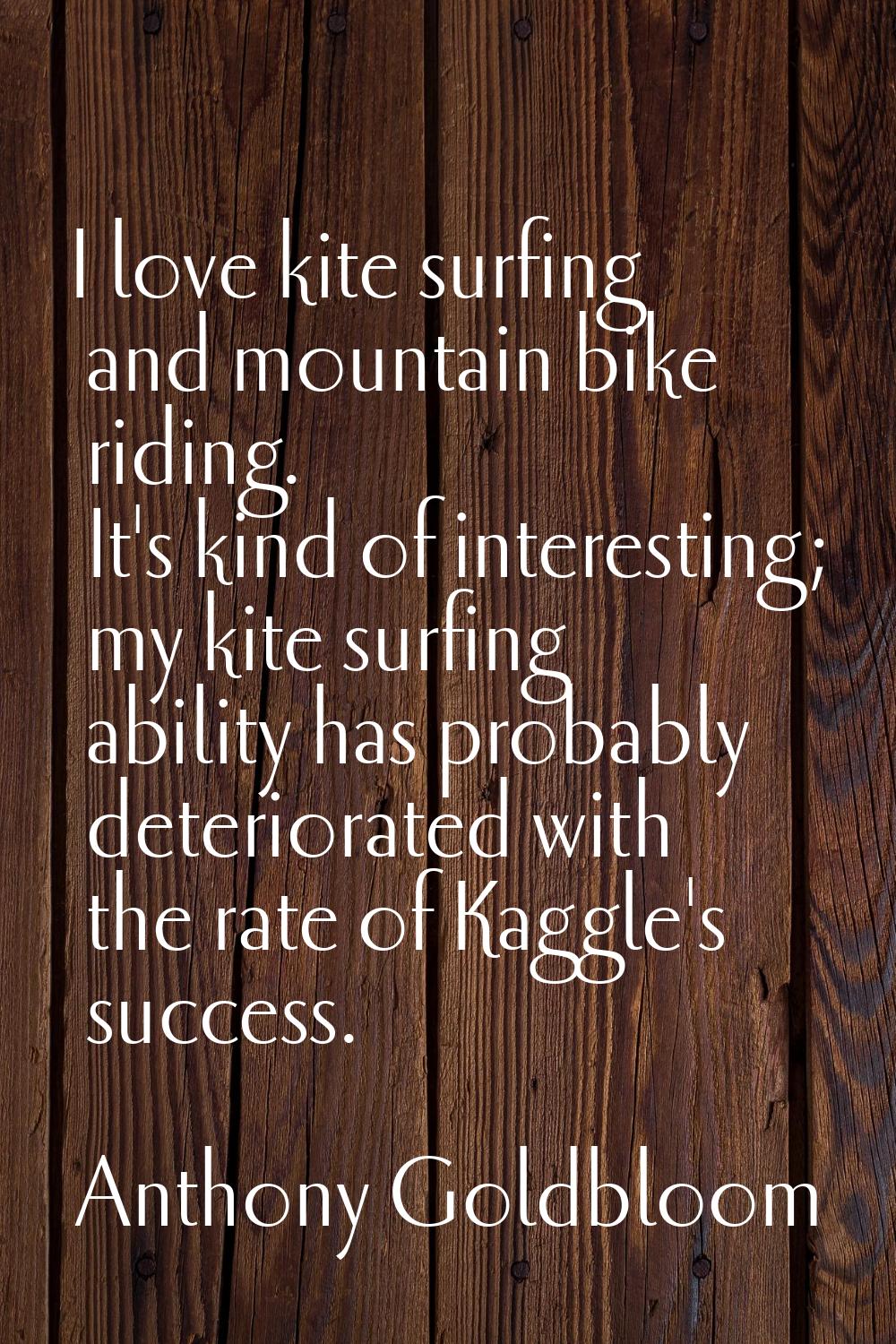 I love kite surfing and mountain bike riding. It's kind of interesting; my kite surfing ability has