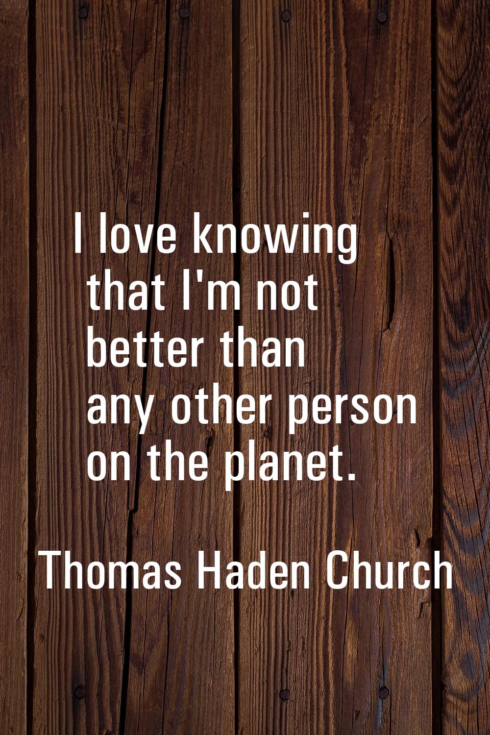 I love knowing that I'm not better than any other person on the planet.