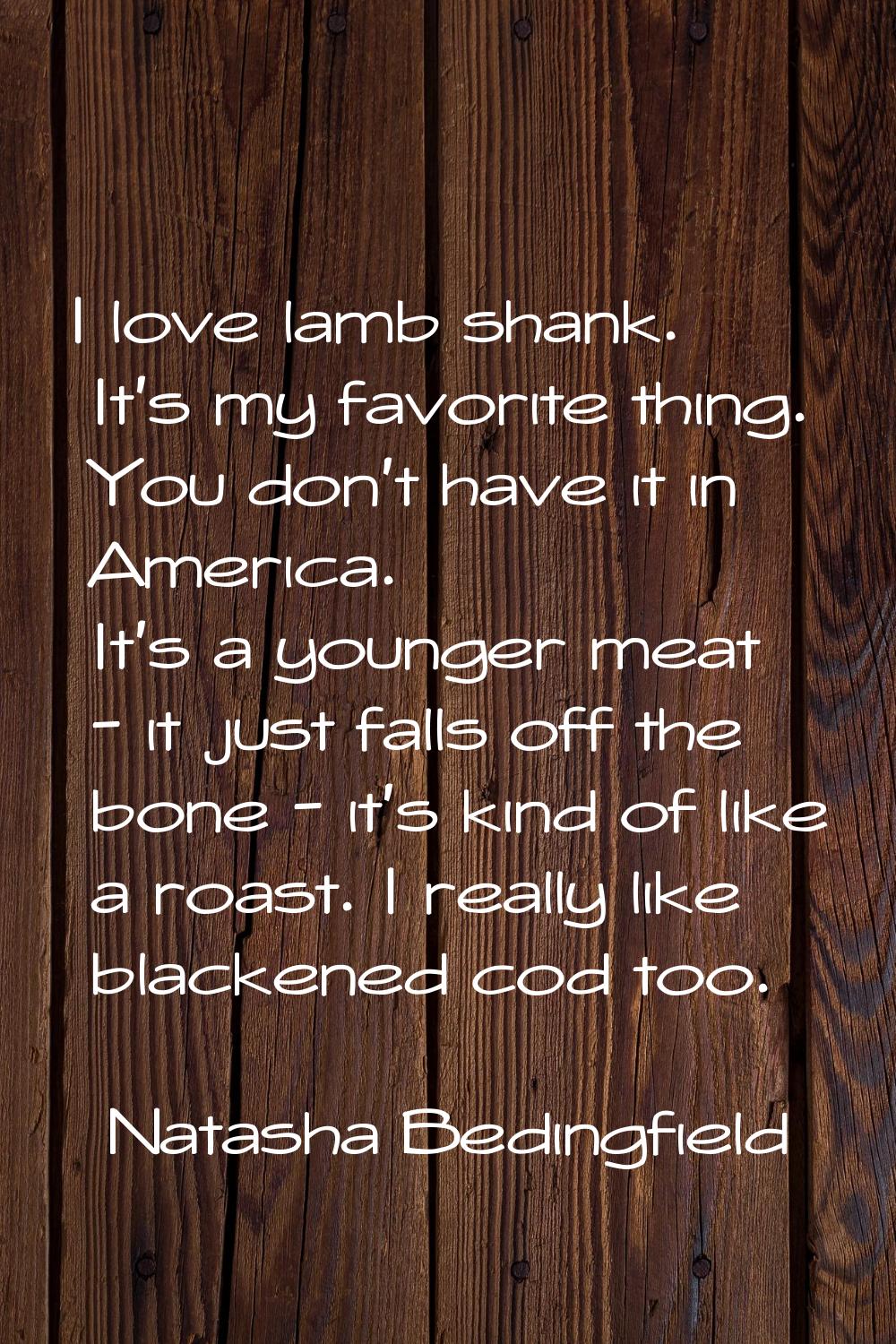 I love lamb shank. It's my favorite thing. You don't have it in America. It's a younger meat - it j