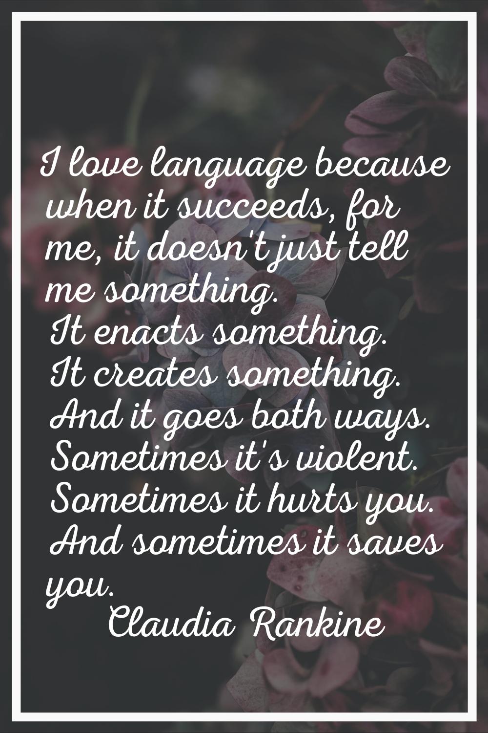 I love language because when it succeeds, for me, it doesn't just tell me something. It enacts some