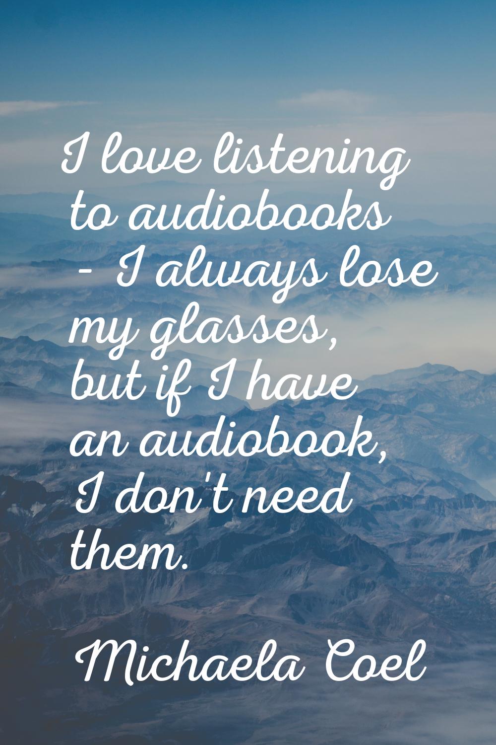 I love listening to audiobooks - I always lose my glasses, but if I have an audiobook, I don't need