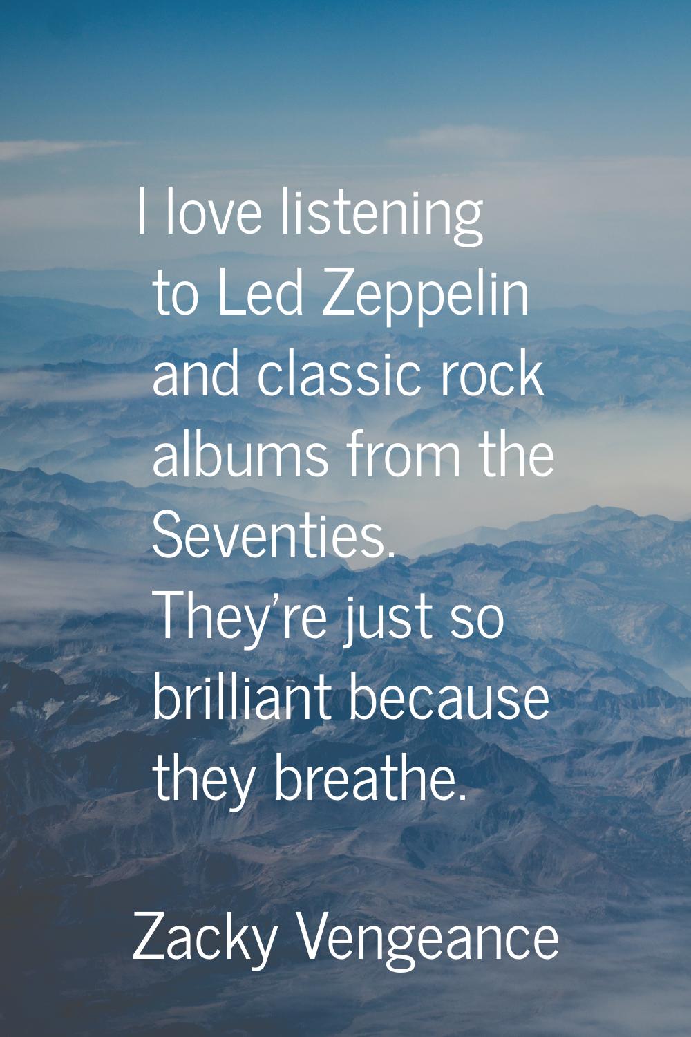 I love listening to Led Zeppelin and classic rock albums from the Seventies. They're just so brilli
