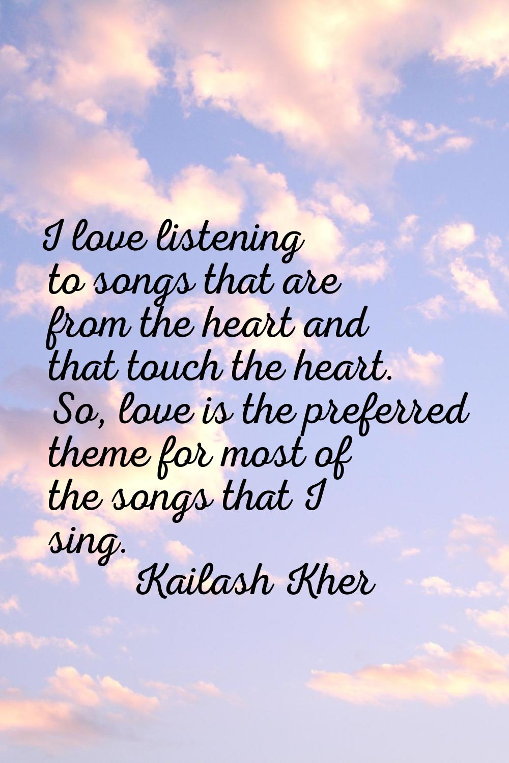 I love listening to songs that are from the heart and that touch the heart. So, love is the preferr