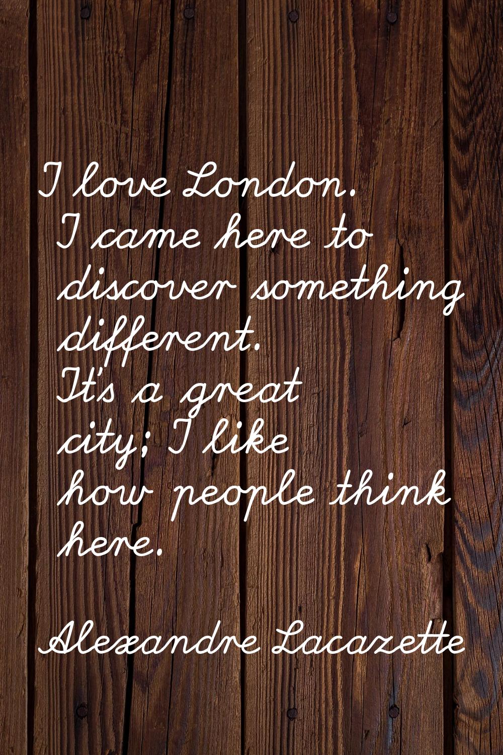 I love London. I came here to discover something different. It's a great city; I like how people th