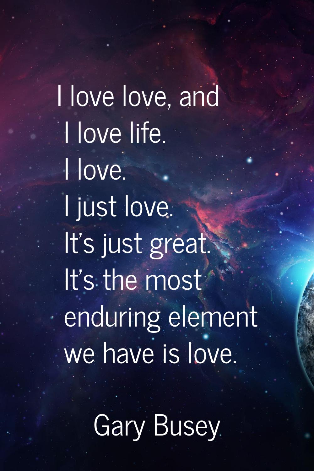 I love love, and I love life. I love. I just love. It's just great. It's the most enduring element 