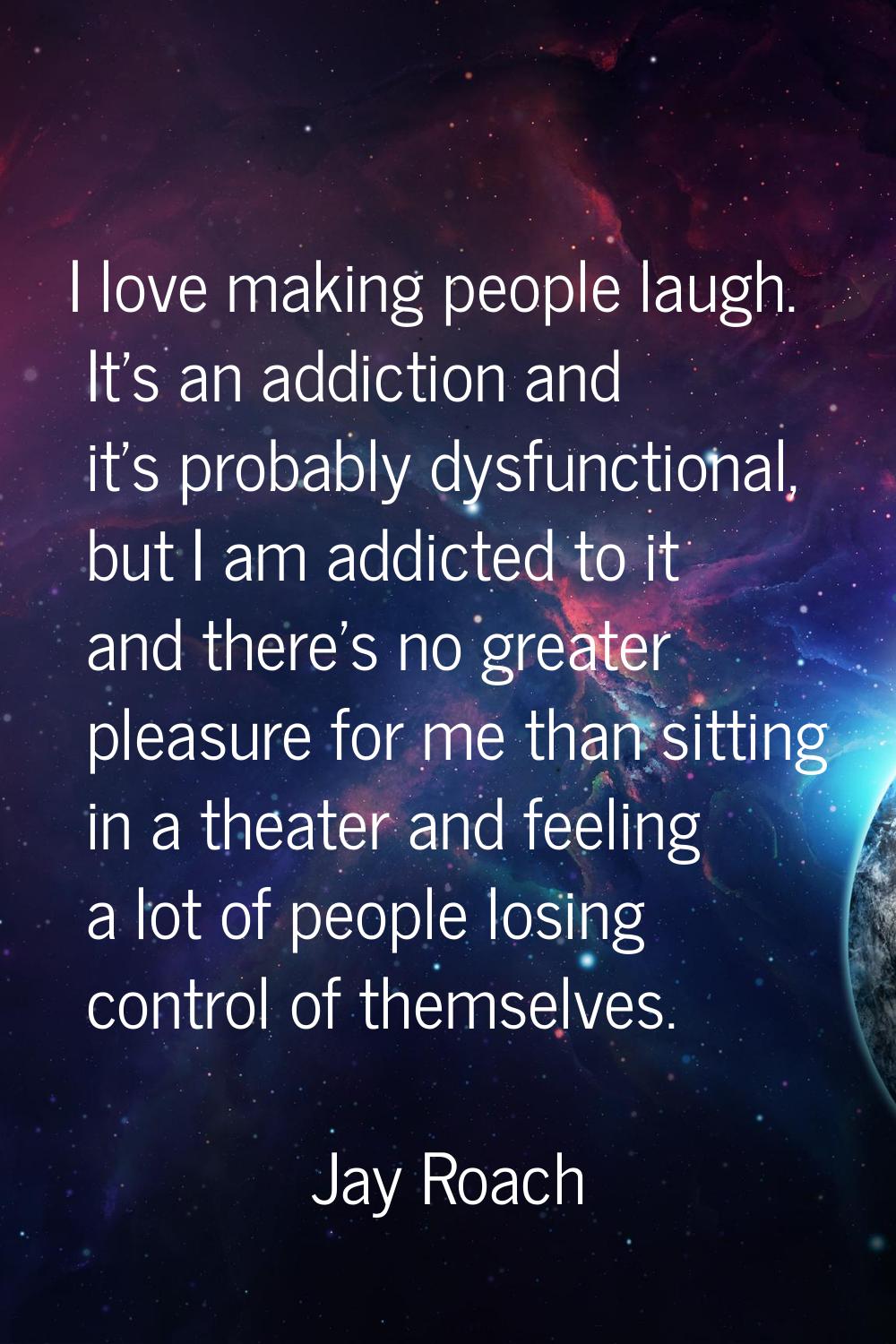 I love making people laugh. It's an addiction and it's probably dysfunctional, but I am addicted to