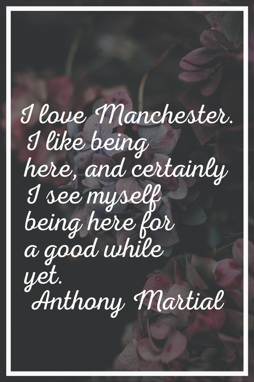 I love Manchester. I like being here, and certainly I see myself being here for a good while yet.