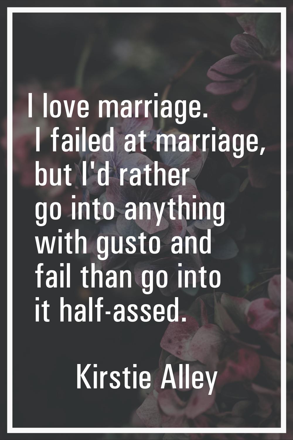 I love marriage. I failed at marriage, but I'd rather go into anything with gusto and fail than go 