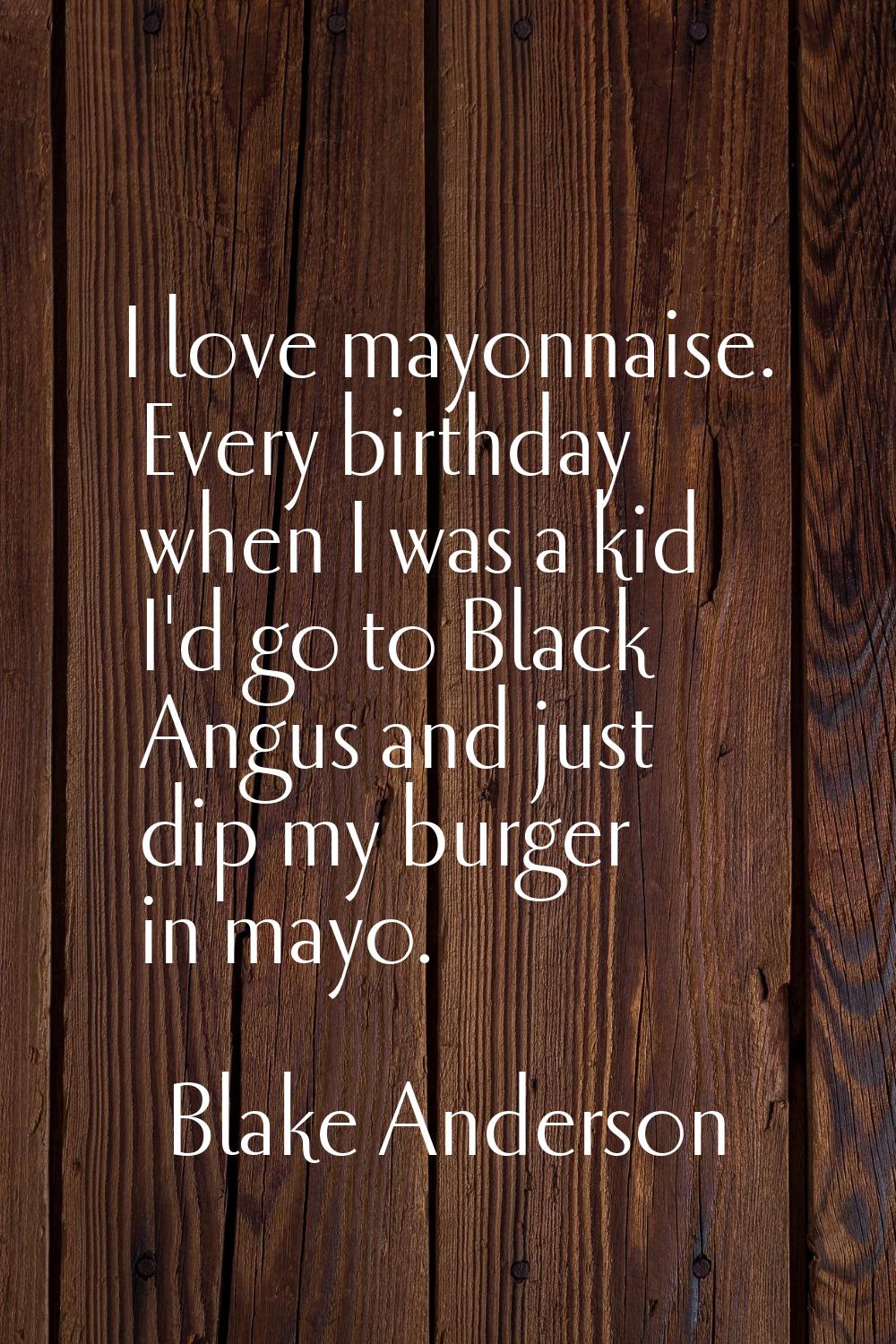 I love mayonnaise. Every birthday when I was a kid I'd go to Black Angus and just dip my burger in 